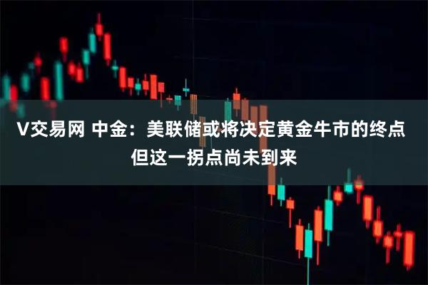 V交易网 中金：美联储或将决定黄金牛市的终点 但这一拐点尚未到来
