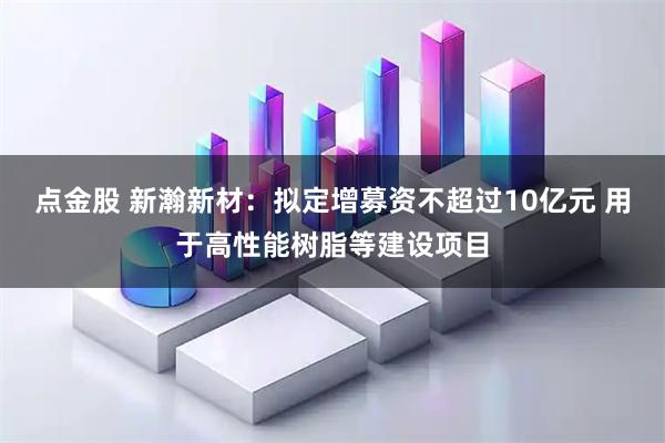 点金股 新瀚新材：拟定增募资不超过10亿元 用于高性能树脂等建设项目